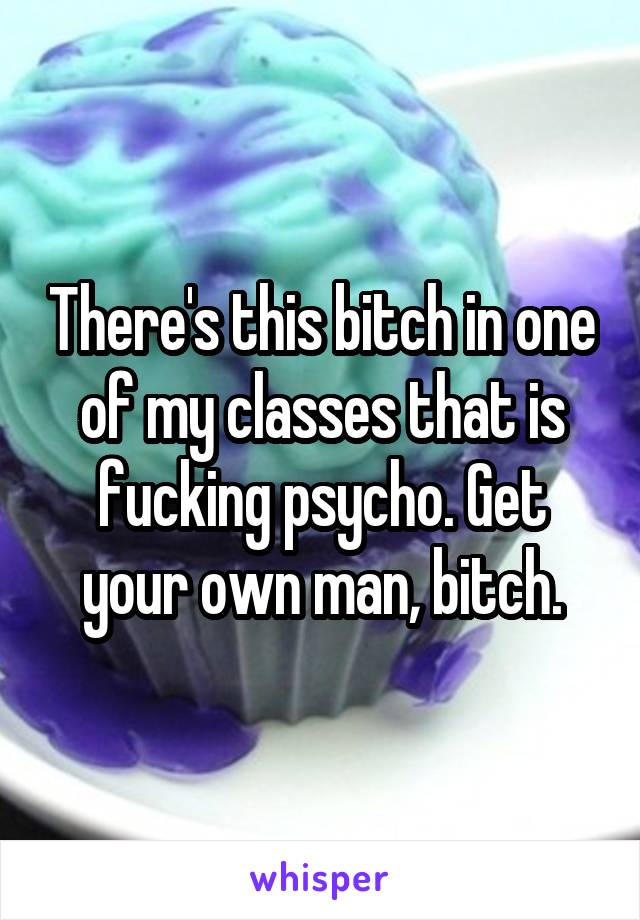 There's this bitch in one of my classes that is fucking psycho. Get your own man, bitch.