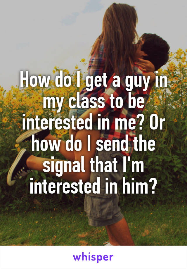 How do I get a guy in my class to be interested in me? Or how do I send the signal that I'm interested in him?