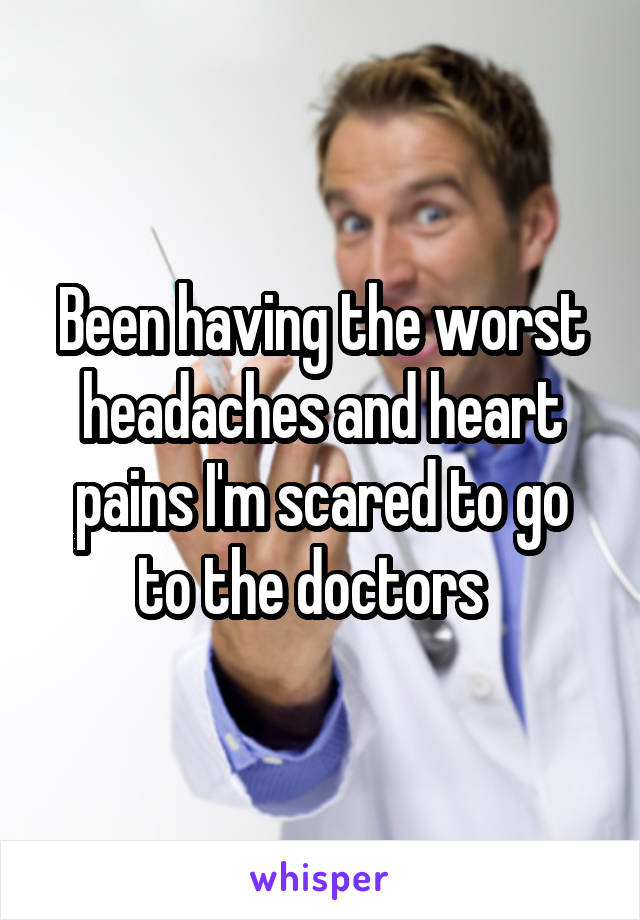 Been having the worst headaches and heart pains I'm scared to go to the doctors  