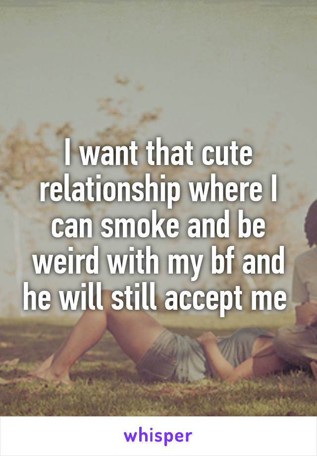 I want that cute relationship where I can smoke and be weird with my bf and he will still accept me 