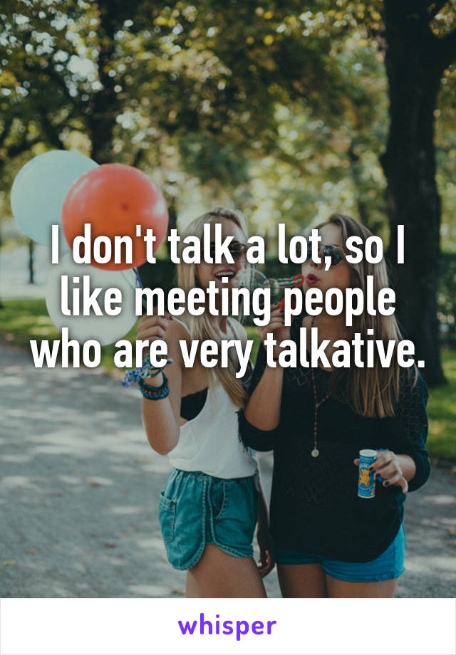 I don't talk a lot, so I like meeting people who are very talkative. 