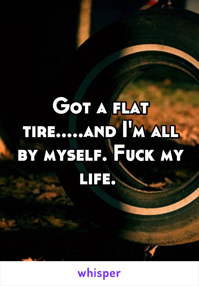 Got a flat tire.....and I'm all by myself. Fuck my life. 