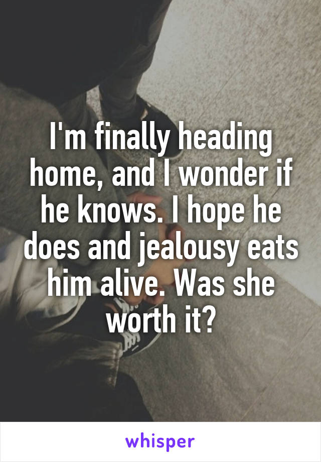 I'm finally heading home, and I wonder if he knows. I hope he does and jealousy eats him alive. Was she worth it?