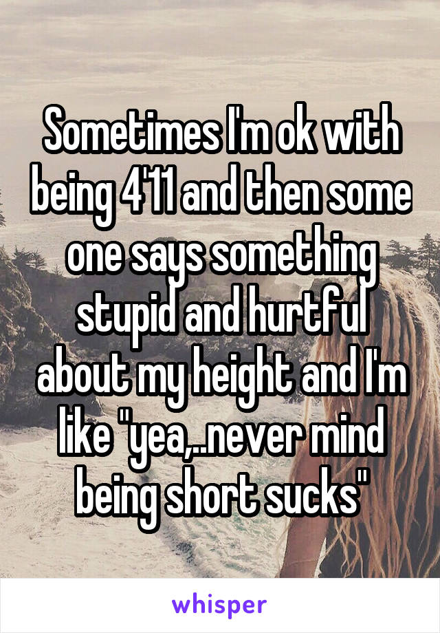 Sometimes I'm ok with being 4'11 and then some one says something stupid and hurtful about my height and I'm like "yea,..never mind being short sucks"