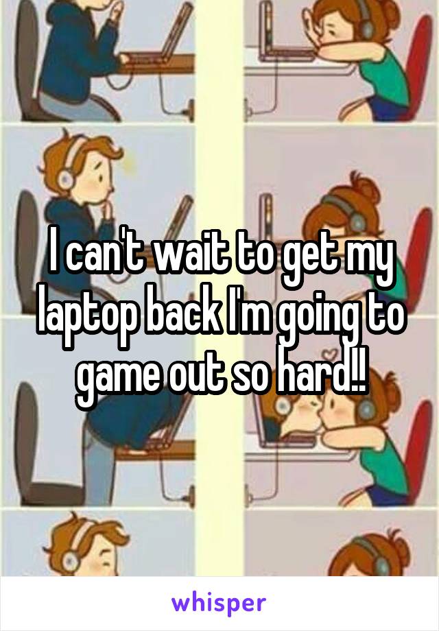 I can't wait to get my laptop back I'm going to game out so hard!!