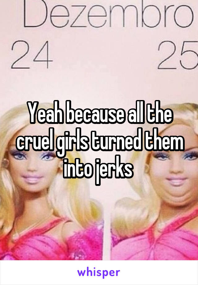 Yeah because all the cruel girls turned them into jerks 