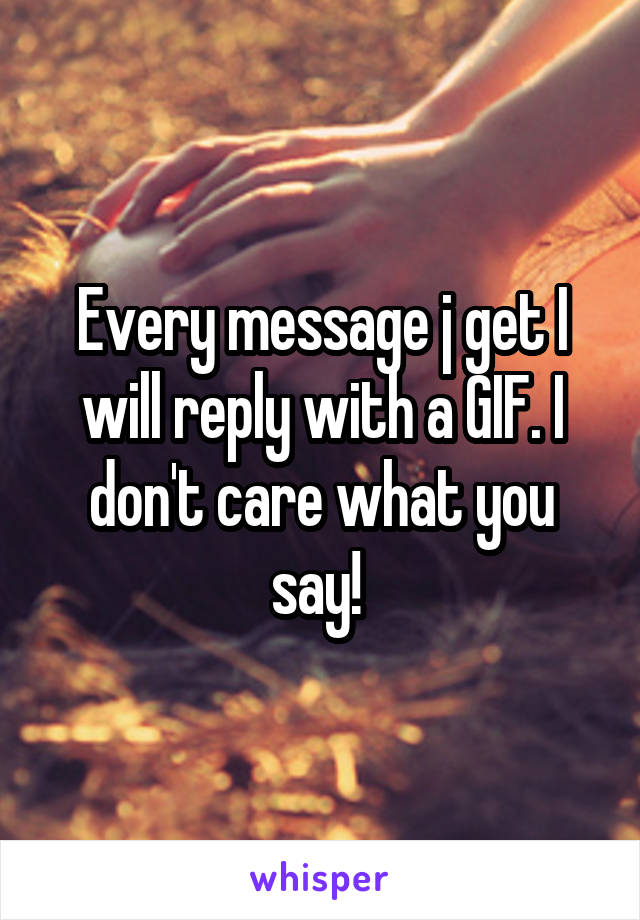 Every message j get I will reply with a GIF. I don't care what you say! 