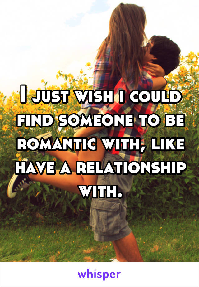 I just wish i could find someone to be romantic with, like have a relationship with.