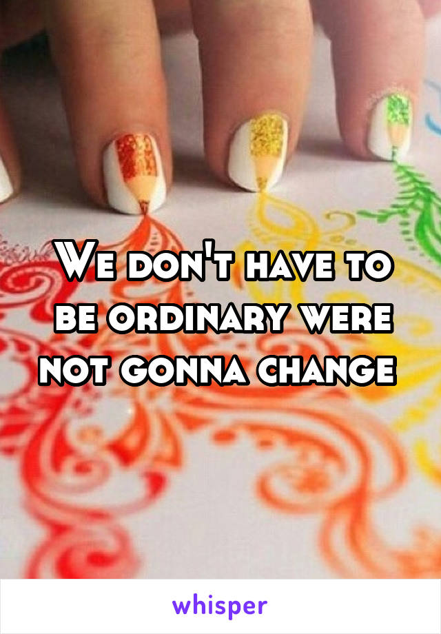 We don't have to be ordinary were not gonna change 