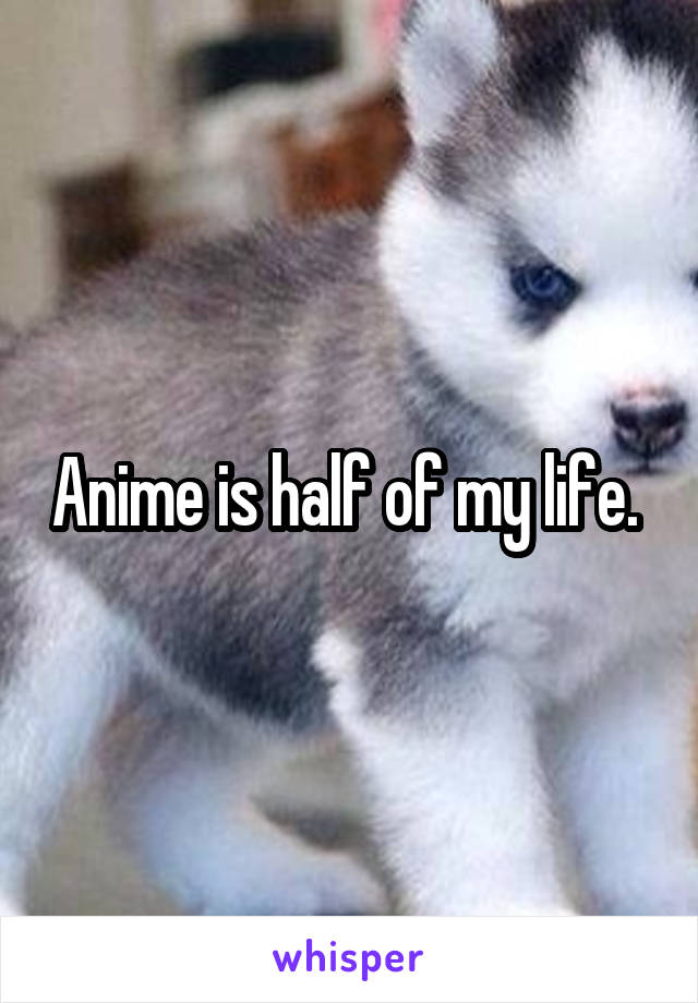 Anime is half of my life. 