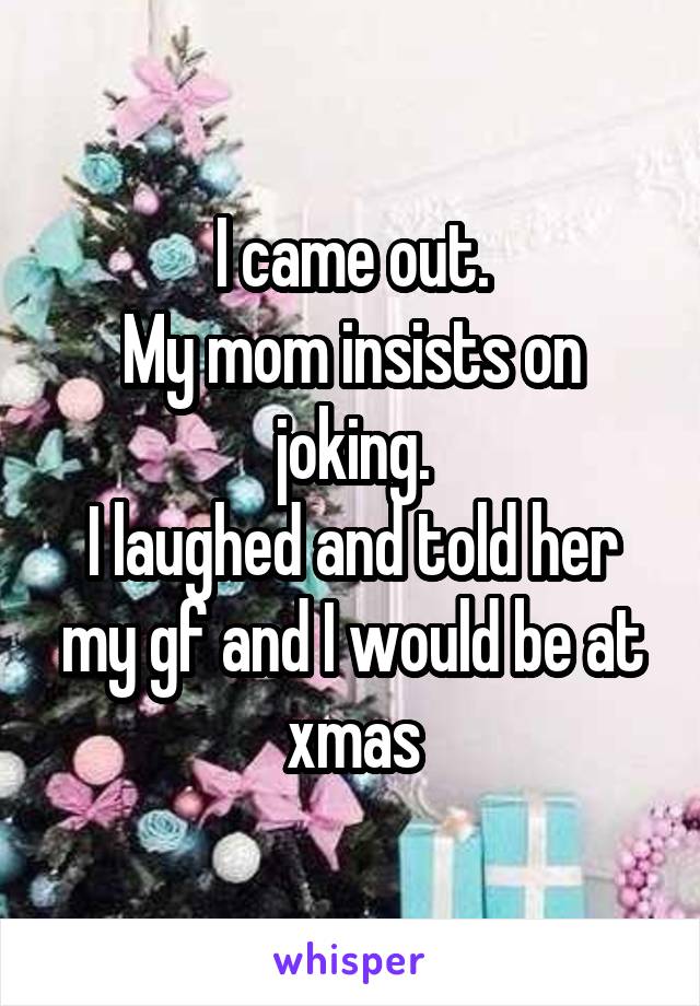 I came out.
My mom insists on joking.
I laughed and told her my gf and I would be at xmas