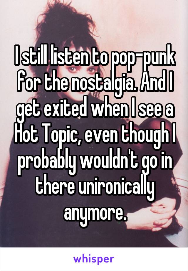 I still listen to pop-punk for the nostalgia. And I get exited when I see a Hot Topic, even though I probably wouldn't go in there unironically anymore.