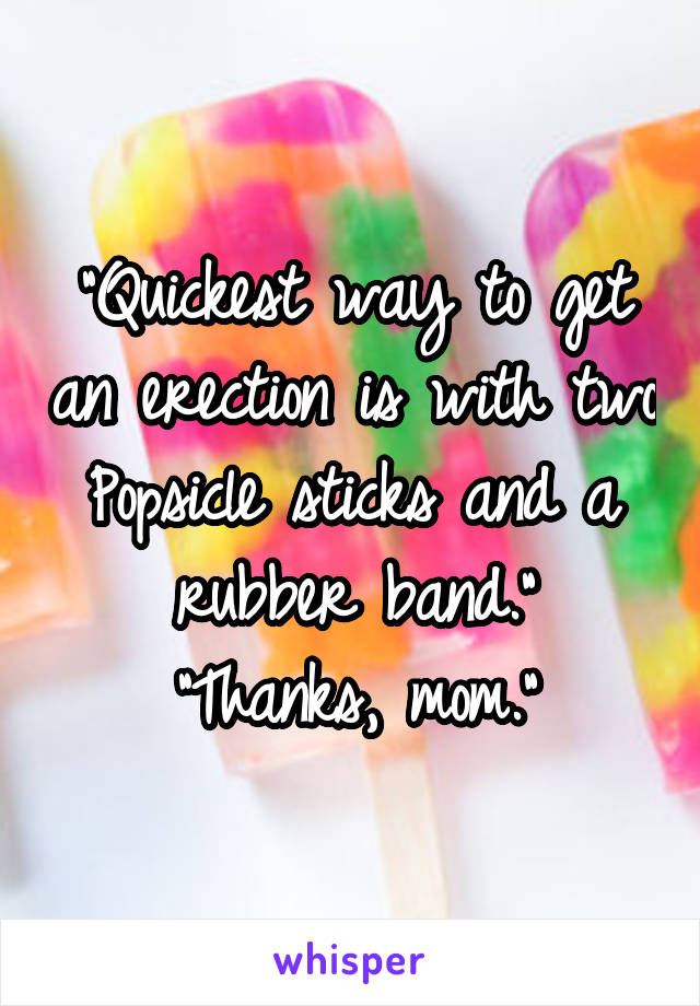 "Quickest way to get an erection is with two Popsicle sticks and a rubber band."
"Thanks, mom."