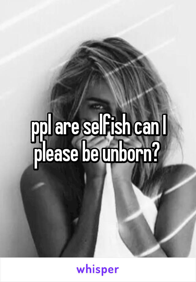 ppl are selfish can I please be unborn? 