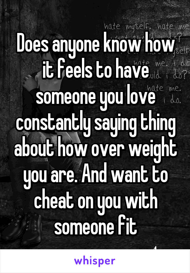 Does anyone know how it feels to have someone you love constantly saying thing about how over weight you are. And want to cheat on you with someone fit