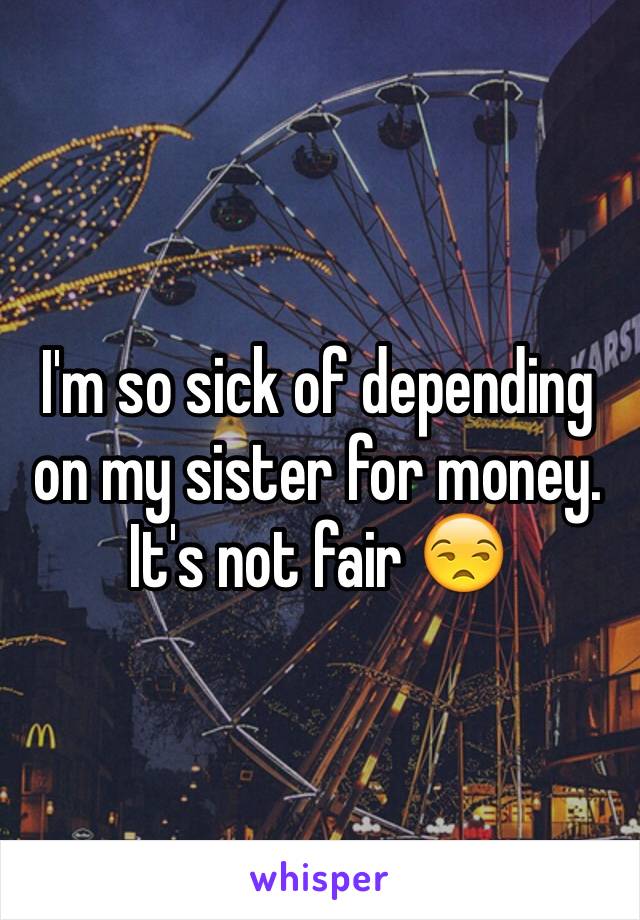 I'm so sick of depending on my sister for money. It's not fair 😒