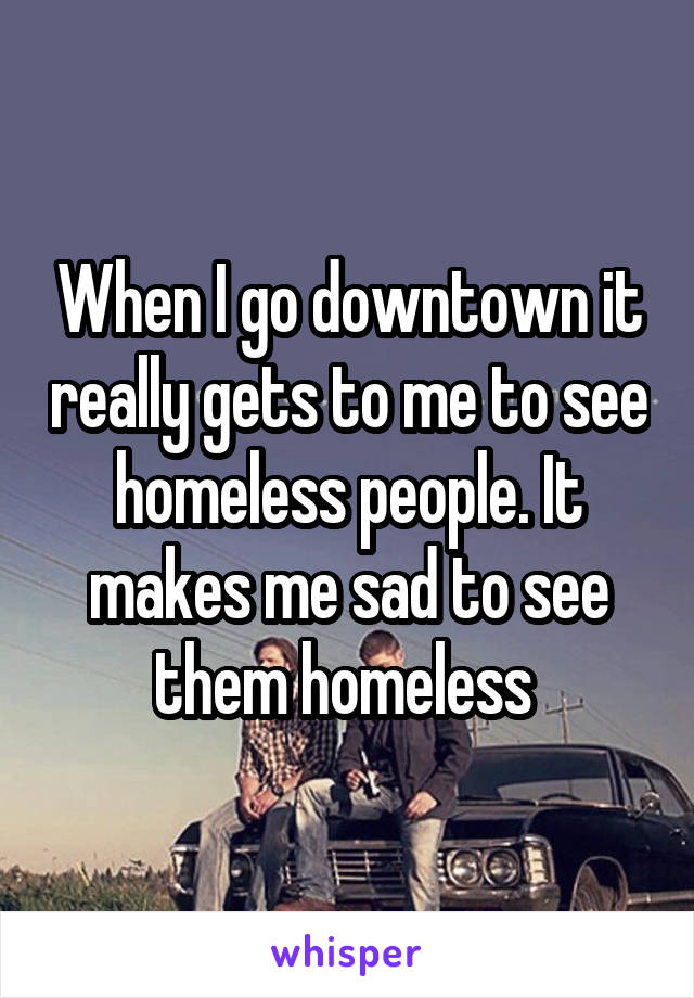 When I go downtown it really gets to me to see homeless people. It makes me sad to see them homeless 