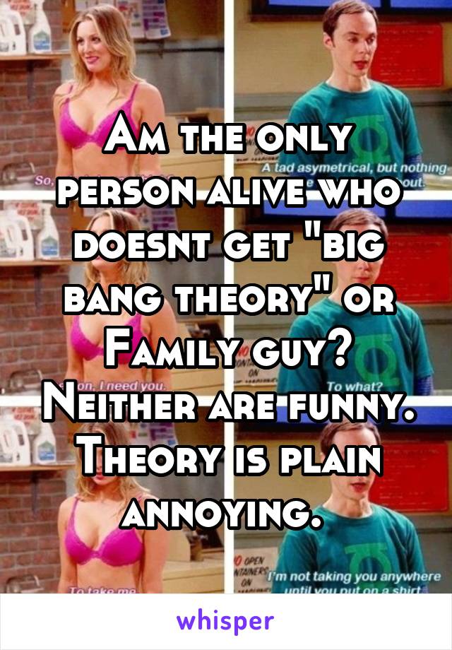 Am the only person alive who doesnt get "big bang theory" or Family guy? Neither are funny. Theory is plain annoying. 