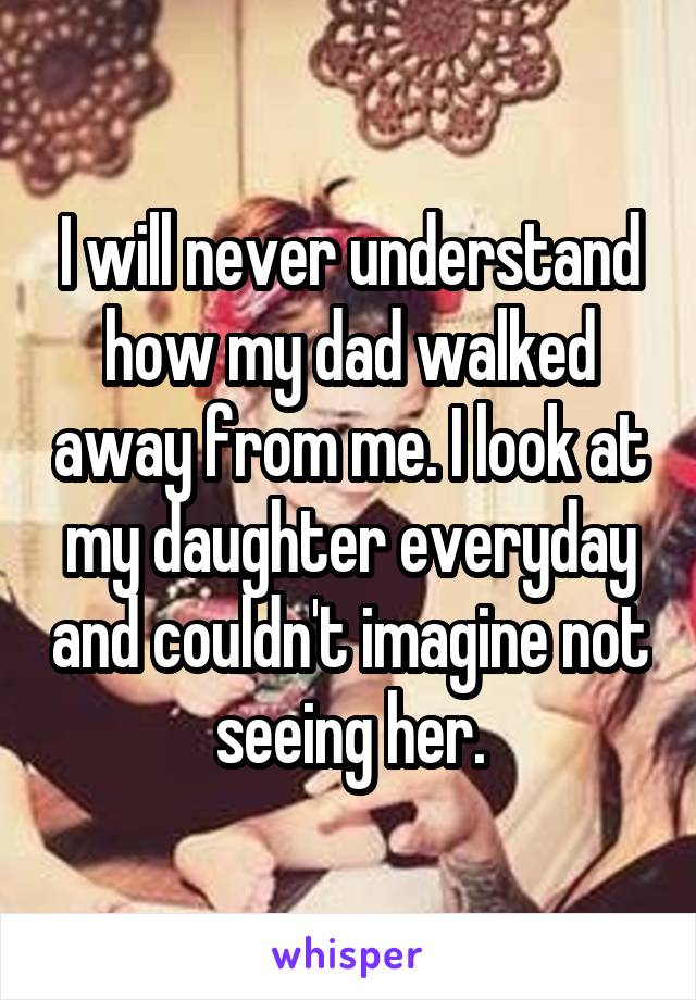 I will never understand how my dad walked away from me. I look at my daughter everyday and couldn't imagine not seeing her.