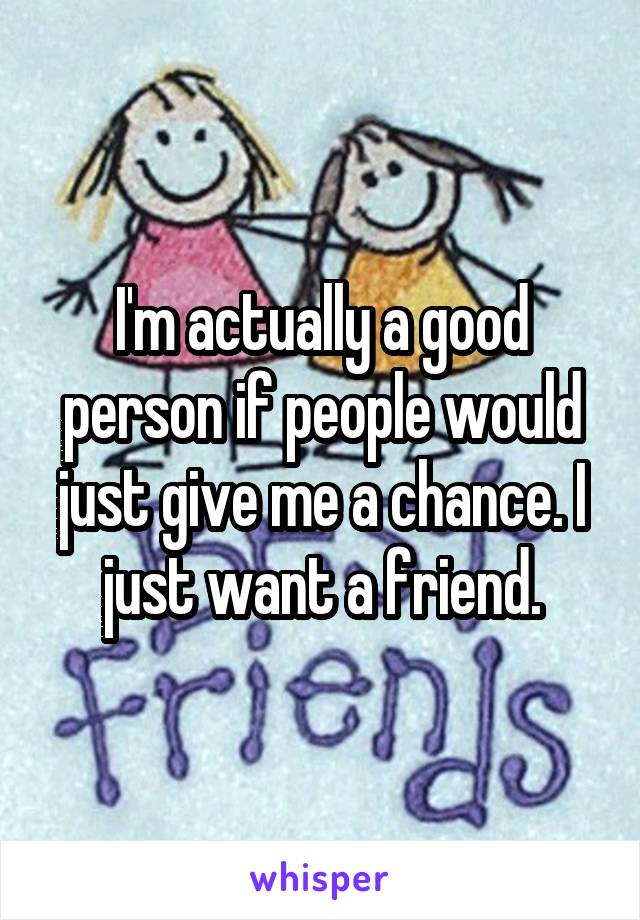 I'm actually a good person if people would just give me a chance. I just want a friend.