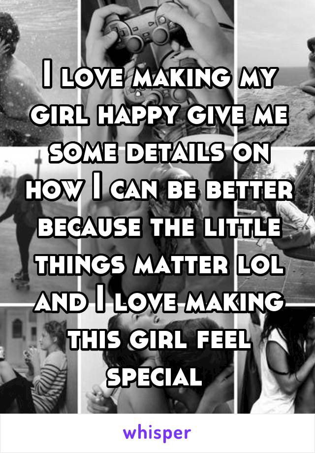 I love making my girl happy give me some details on how I can be better because the little things matter lol and I love making this girl feel special 