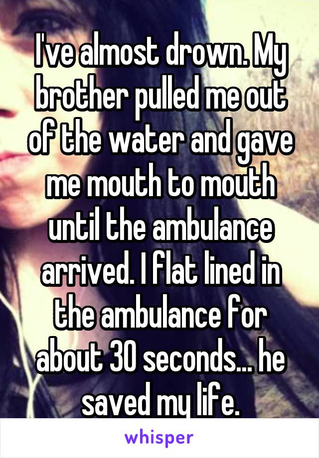 I've almost drown. My brother pulled me out of the water and gave me mouth to mouth until the ambulance arrived. I flat lined in the ambulance for about 30 seconds... he saved my life.