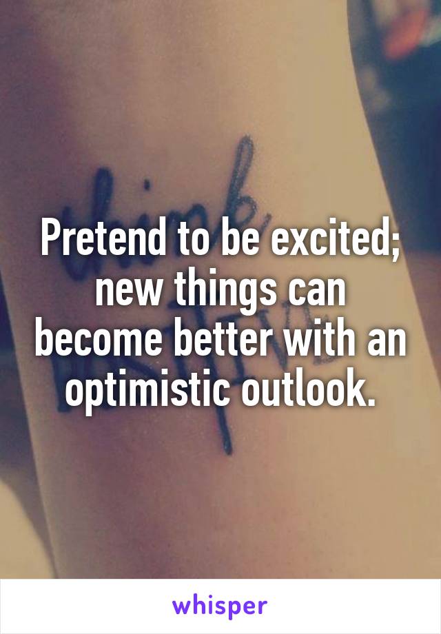 Pretend to be excited; new things can become better with an optimistic outlook.