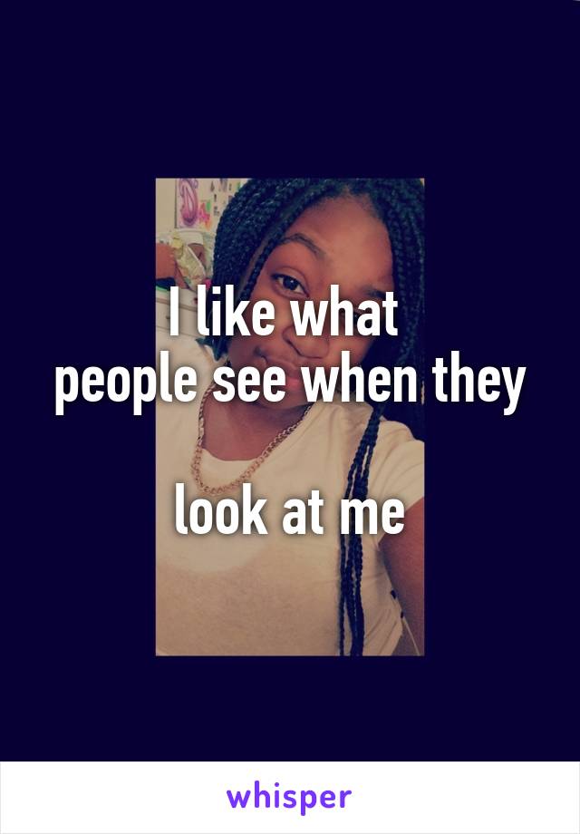 I like what 
people see when they 
look at me