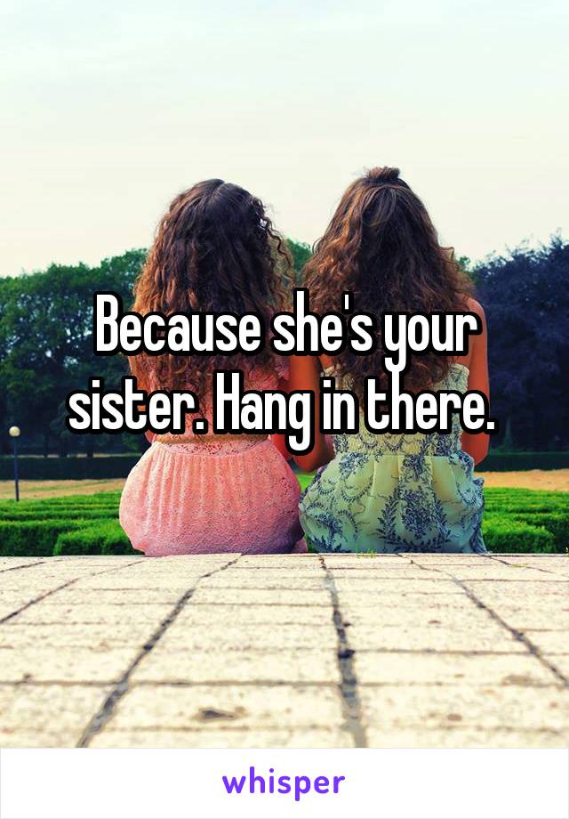 Because she's your sister. Hang in there. 
