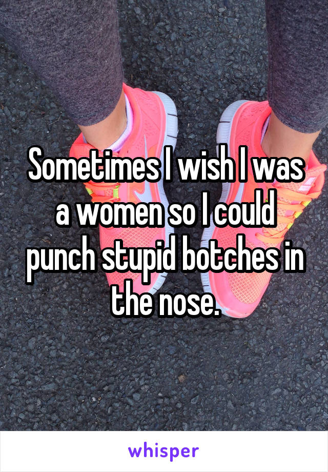 Sometimes I wish I was a women so I could punch stupid botches in the nose.