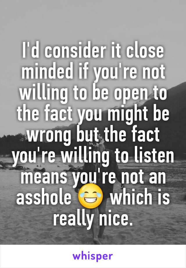 I'd consider it close minded if you're not willing to be open to the fact you might be wrong but the fact you're willing to listen means you're not an asshole 😂 which is really nice.