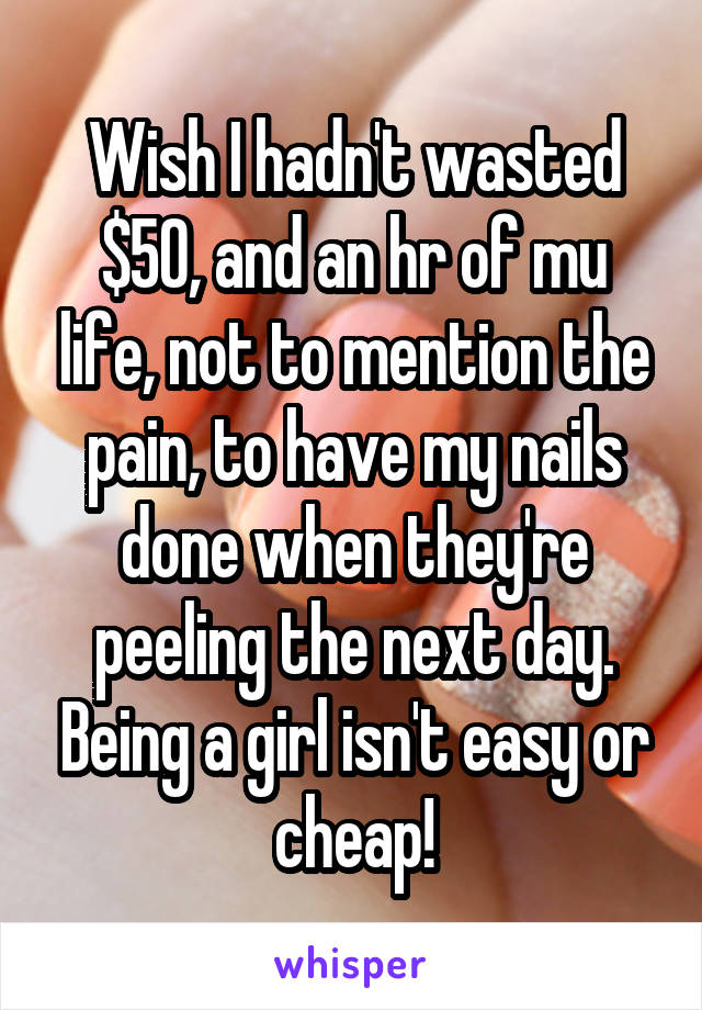 Wish I hadn't wasted $50, and an hr of mu life, not to mention the pain, to have my nails done when they're peeling the next day. Being a girl isn't easy or cheap!