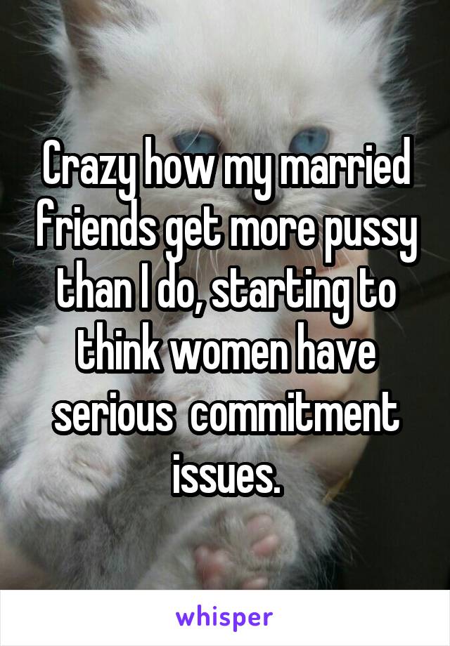 Crazy how my married friends get more pussy than I do, starting to think women have serious  commitment issues.