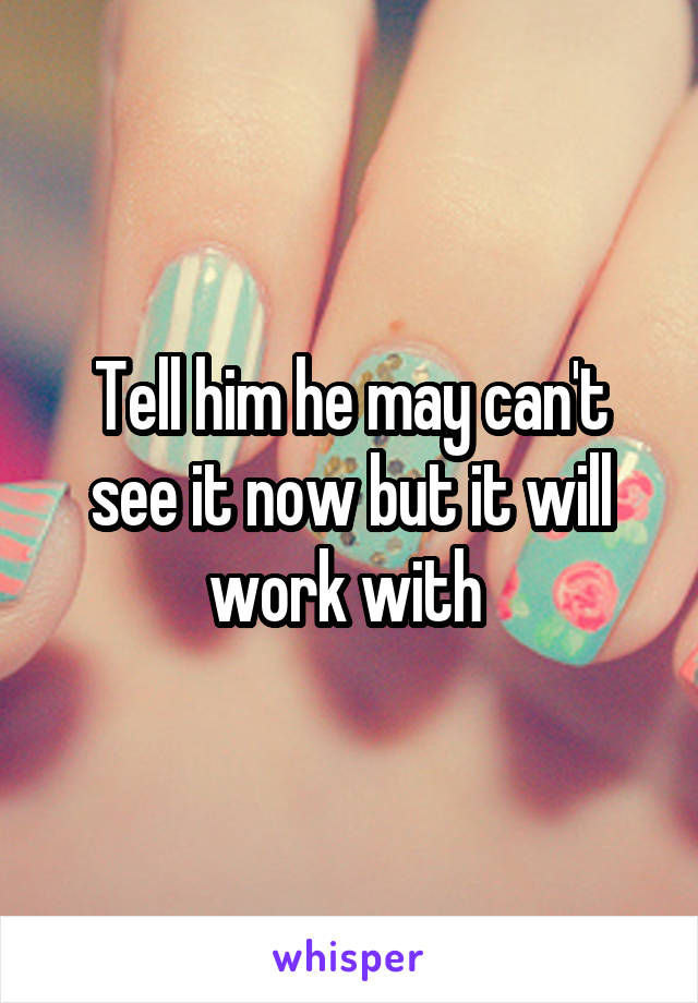 Tell him he may can't see it now but it will work with 