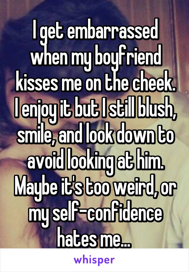 I get embarrassed when my boyfriend kisses me on the cheek. I enjoy it but I still blush, smile, and look down to avoid looking at him. Maybe it's too weird, or my self-confidence hates me... 