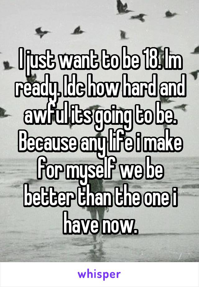 I just want to be 18. Im ready. Idc how hard and awful its going to be. Because any life i make for myself we be better than the one i have now.