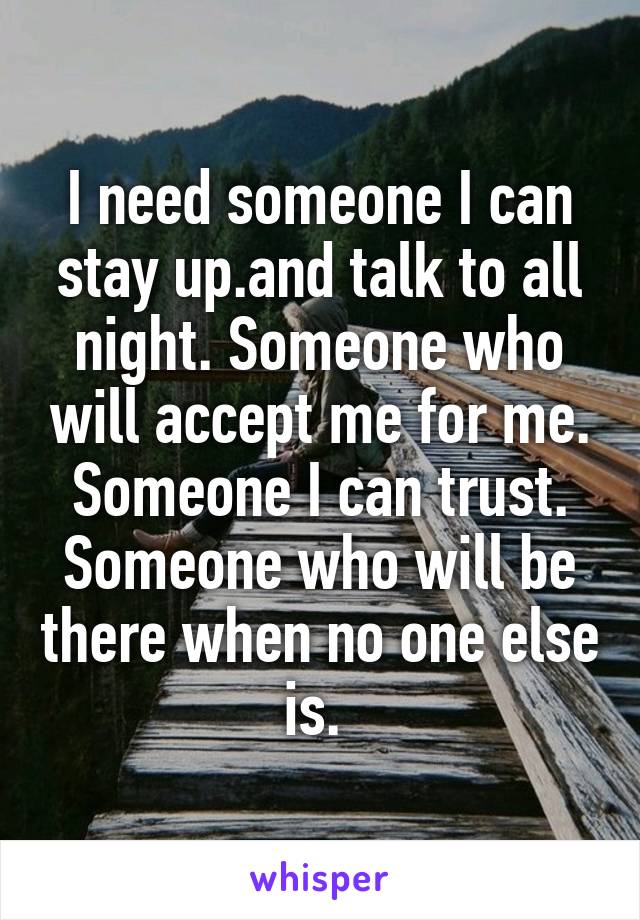 I need someone I can stay up.and talk to all night. Someone who will accept me for me. Someone I can trust. Someone who will be there when no one else is. 