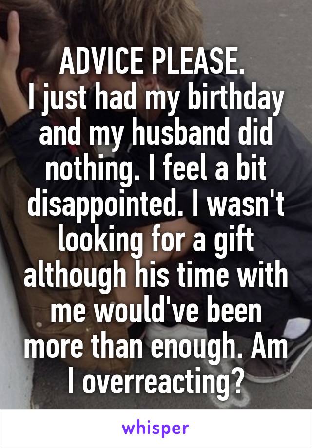 ADVICE PLEASE. 
I just had my birthday and my husband did nothing. I feel a bit disappointed. I wasn't looking for a gift although his time with me would've been more than enough. Am I overreacting?