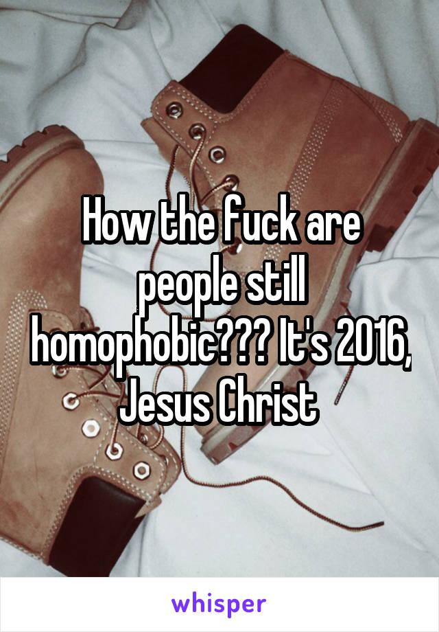 How the fuck are people still homophobic??? It's 2016, Jesus Christ 