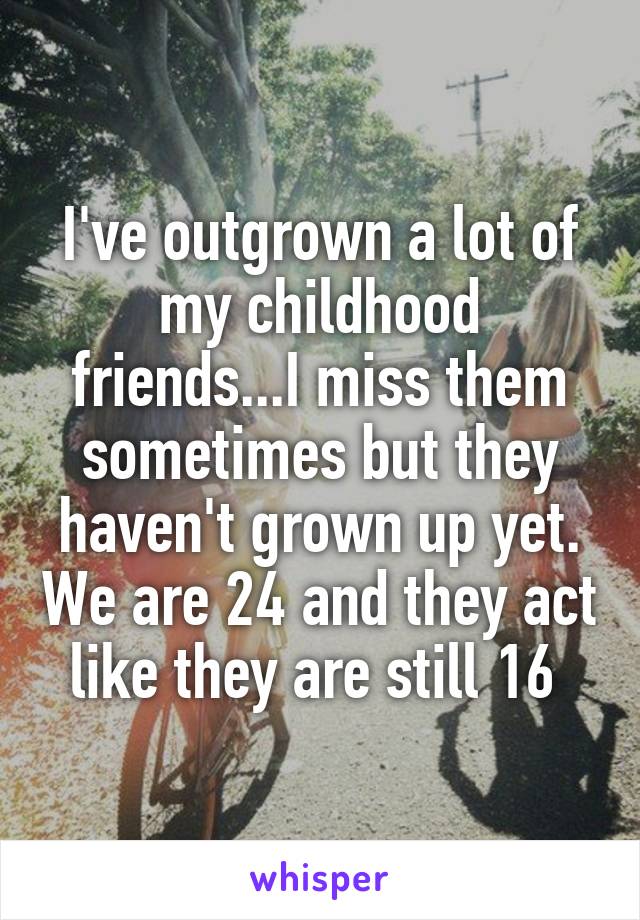 I've outgrown a lot of my childhood friends...I miss them sometimes but they haven't grown up yet. We are 24 and they act like they are still 16 