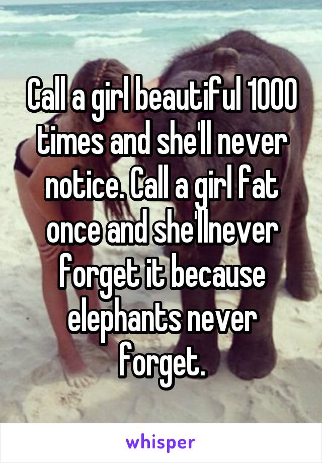 Call a girl beautiful 1000 times and she'll never notice. Call a girl fat once and she'llnever forget it because elephants never forget.