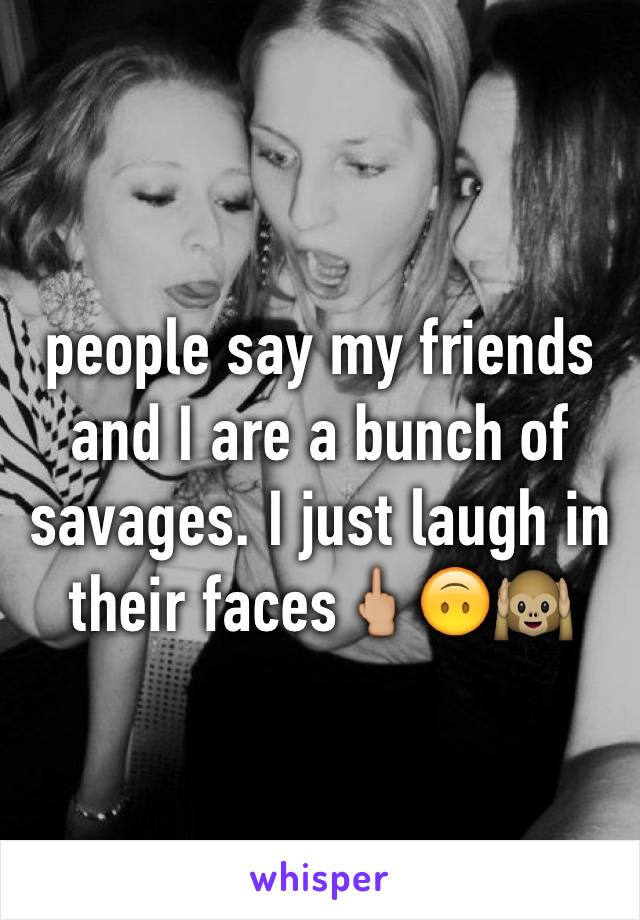 people say my friends and I are a bunch of savages. I just laugh in their faces🖕🏼🙃🙉