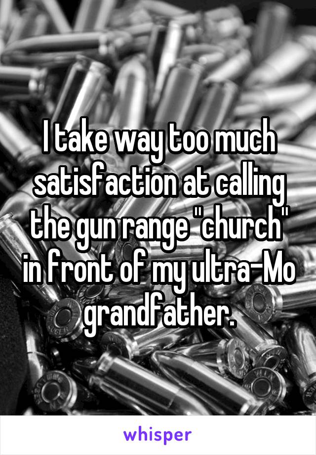 I take way too much satisfaction at calling the gun range "church" in front of my ultra-Mo grandfather.