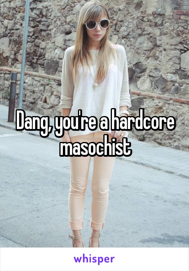 Dang, you're a hardcore masochist