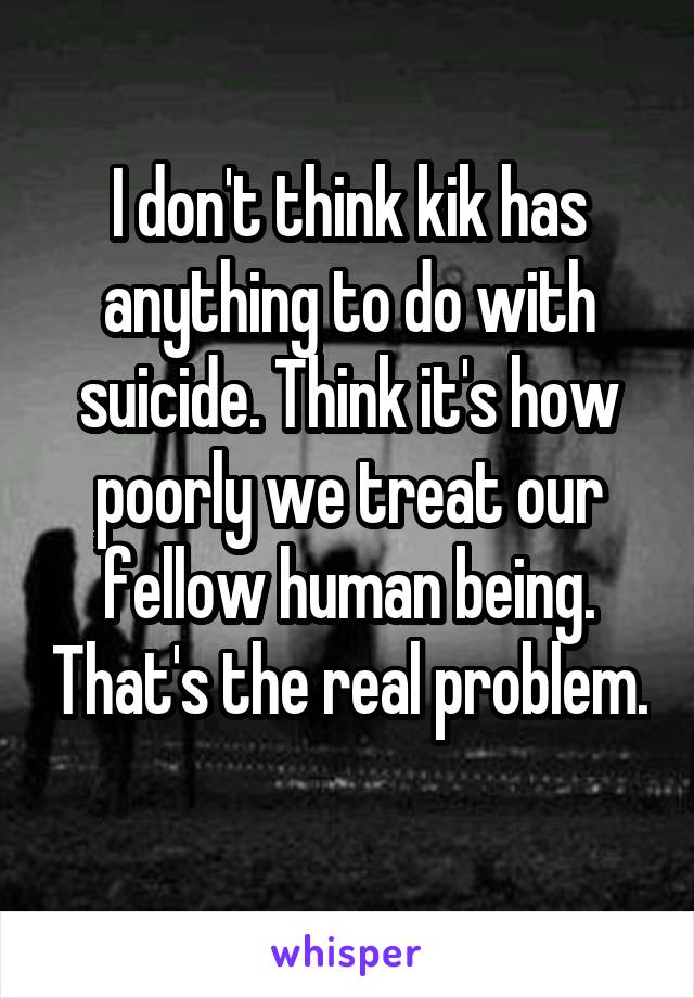 I don't think kik has anything to do with suicide. Think it's how poorly we treat our fellow human being. That's the real problem. 