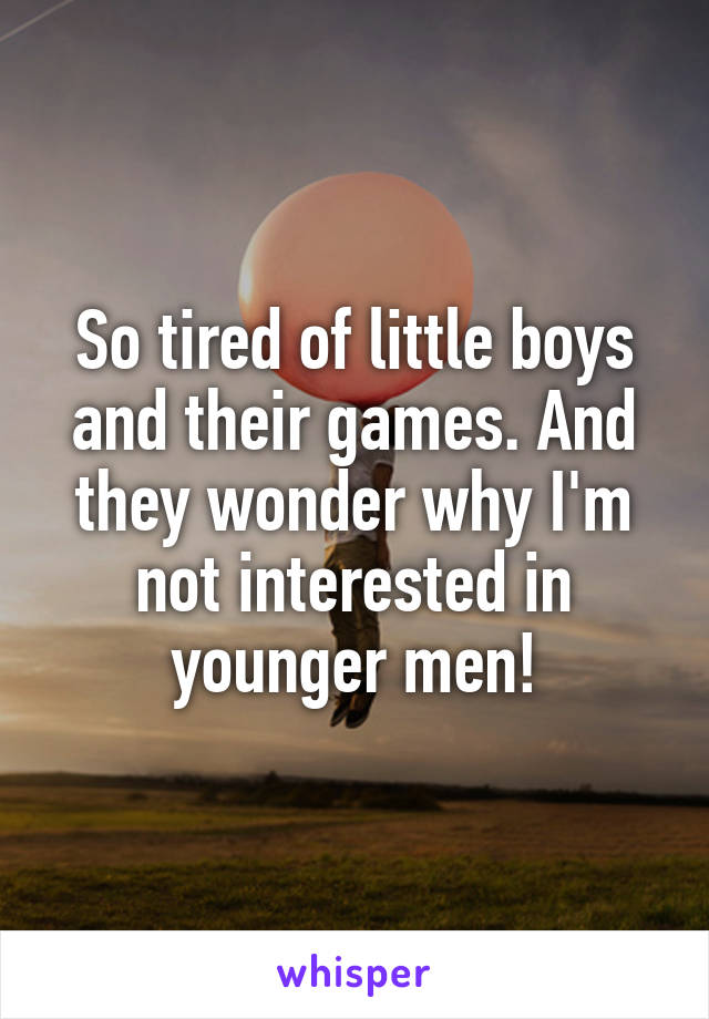 So tired of little boys and their games. And they wonder why I'm not interested in younger men!