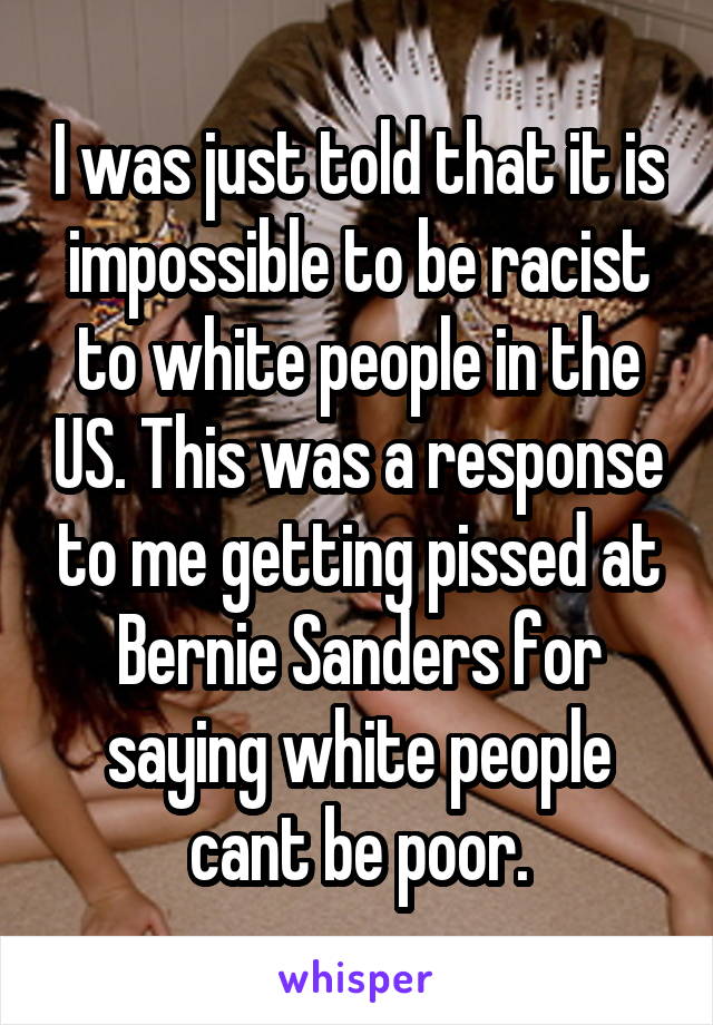 I was just told that it is impossible to be racist to white people in the US. This was a response to me getting pissed at Bernie Sanders for saying white people cant be poor.