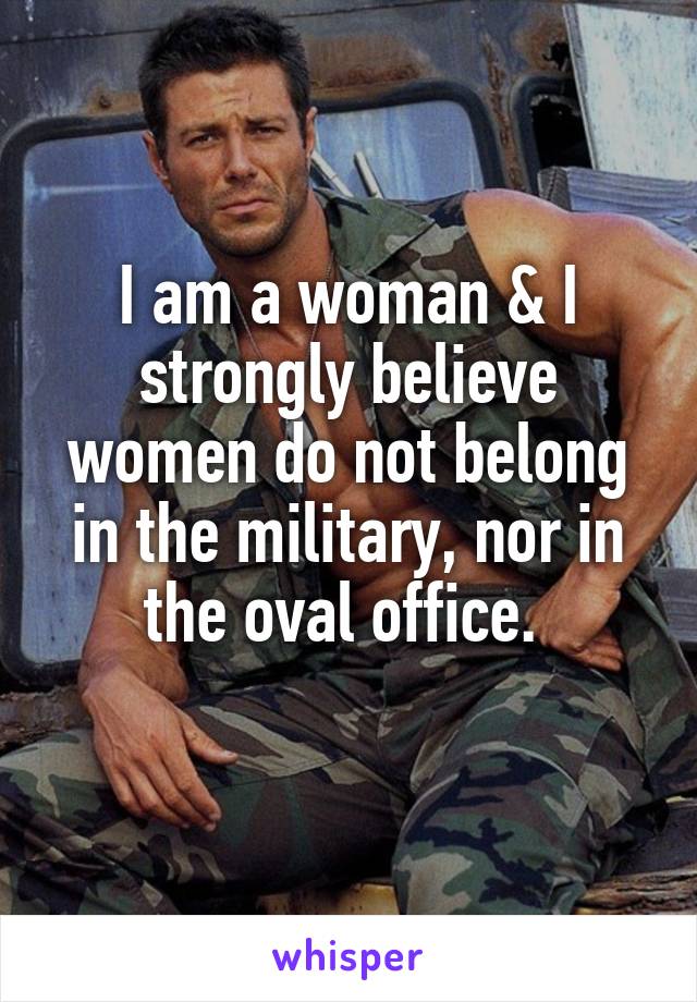 I am a woman & I strongly believe women do not belong in the military, nor in the oval office. 
