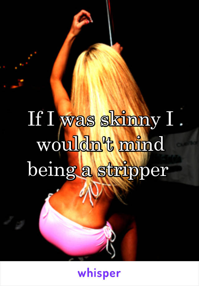 If I was skinny I wouldn't mind being a stripper 