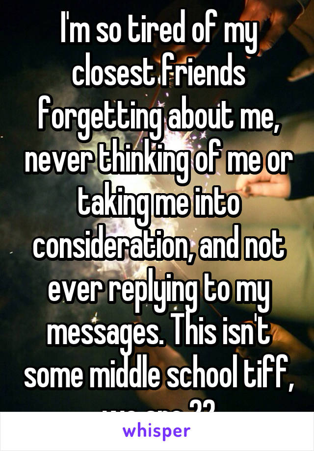 I'm so tired of my closest friends forgetting about me, never thinking of me or taking me into consideration, and not ever replying to my messages. This isn't some middle school tiff, we are 22